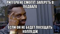 риггера не смогут запереть в подвале если он не будет посещать колледж