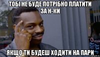 тобі не буде потрібно платити за н-ки якщо ти будеш ходити на пари