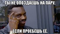 ты не опоздаешь на пару, если проебёшь её.