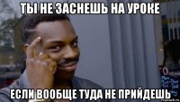 ты не заснешь на уроке если вообще туда не прийдешь