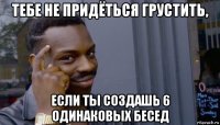 тебе не придёться грустить, если ты создашь 6 одинаковых бесед