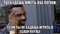 ты будешь иметь обе почки, если ты не будешь играть в clash royale