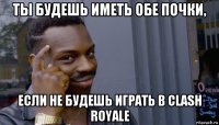 ты будешь иметь обе почки, если не будешь играть в clash royale