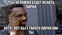 тебе не нужно будет искать парня хотя.. вот бы е такого парня как ты