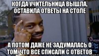 когда учительница вышла, оставила ответы на столе а потом даже не задумалась о том, что все списали с ответов