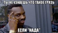 ты не узнаешь что такое грязь если "нада"