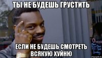 ты не будешь грустить если не будешь смотреть всякую хуйню