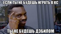 если ты не будешь играть в кс ты не будешь дэбилом