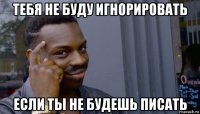 тебя не буду игнорировать если ты не будешь писать