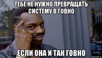 тебе не нужно превращать систему в говно если она и так говно