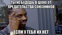 ты не будешь в шоке от предательства союзников если у тебя их нет