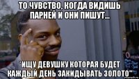 то чувство, когда видишь парней и они пишут... *ищу девушку которая будет каждый день закидывать золото"