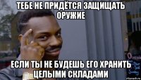 тебе не придётся защищать оружие если ты не будешь его хранить целыми складами