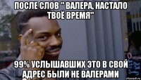 после слов " валера, настало твоё время" 99% услышавших это в свой адрес были не валерами