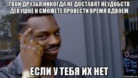 твои друзья никогда не доставят неудобств девушке и сможете провести время вдвоем если у тебя их нет