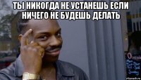 ты никогда не устанешь если ничего не будешь делать 