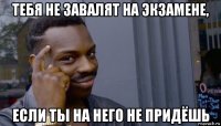 тебя не завалят на экзамене, если ты на него не придёшь