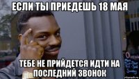 если ты приедешь 18 мая тебе не прийдется идти на последний звонок