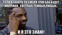 если я захочу то у меня этих баб будет миллион.. светлых..тёмных,любых.. и я это знаю!