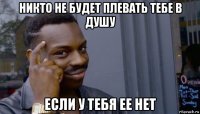 никто не будет плевать тебе в душу если у тебя ее нет