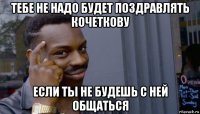 тебе не надо будет поздравлять кочеткову если ты не будешь с ней общаться