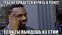 тебе не придётся играть в рокет если ты выйдешь из стим