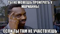 ты не можешь проиграть у марианны если ты там не участвуешь