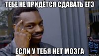 тебе не придётся сдавать егэ если у тебя нет мозга