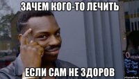 зачем кого-то лечить если сам не здоров