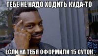 тебе не надо ходить куда-то если на тебя оформили 15 суток