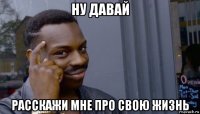 ну давай расскажи мне про свою жизнь