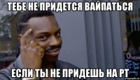 тебе не придется вайпаться если ты не придешь на рт