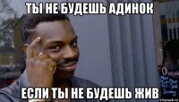 ты не будешь адинок если ты не будешь жив