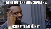 ты не потеряешь зачетку, если у тебя её нет