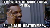 ти не зможеш спіздити гроші за стінку, якщо за неї платитиме рф