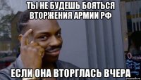 ты не будешь бояться вторжения армии рф если она вторглась вчера