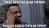 ти не програєш на турнірі якшо не будеш грати на турнірі