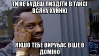 ти не будеш пиздіти в таксі всяку хуйню якшо тебе вирубає в ше в доміно