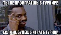 ты не проиграешь в турнире если не будешь играть турнир