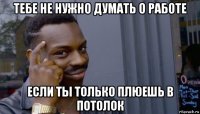 тебе не нужно думать о работе если ты только плюешь в потолок