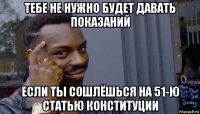 тебе не нужно будет давать показаний если ты сошлёшься на 51-ю статью конституции