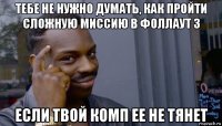 тебе не нужно думать, как пройти сложную миссию в фоллаут 3 если твой комп ее не тянет