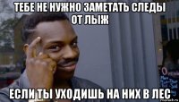 тебе не нужно заметать следы от лыж если ты уходишь на них в лес