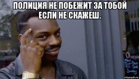 полиция не побежит за тобой если не скажеш. 