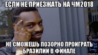 если не приезжать на чм2018 не сможешь позорно проиграть бразилии в финале