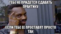 тебе не придется сдавать практику если тебе ее проставят просто так