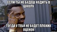 если ты не будеш ходить в школу тогда у тебя не будет плохих оценок