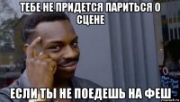 тебе не придется париться о сцене если ты не поедешь на феш