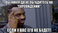 вы никогда не обгадитесь на "евровидении" если у вас его не будет!