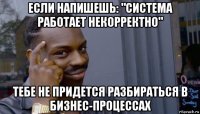 если напишешь: "система работает некорректно" тебе не придется разбираться в бизнес-процессах